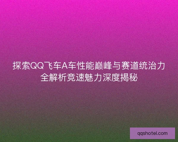 探索QQ飞车A车性能巅峰与赛道统治力全解析竞速魅力深度揭秘
