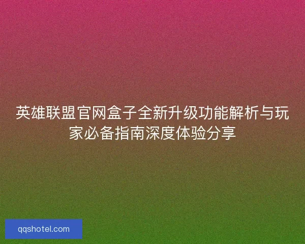 英雄联盟官网盒子全新升级功能解析与玩家必备指南深度体验分享