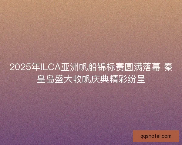 2025年ILCA亚洲帆船锦标赛圆满落幕 秦皇岛盛大收帆庆典精彩纷呈