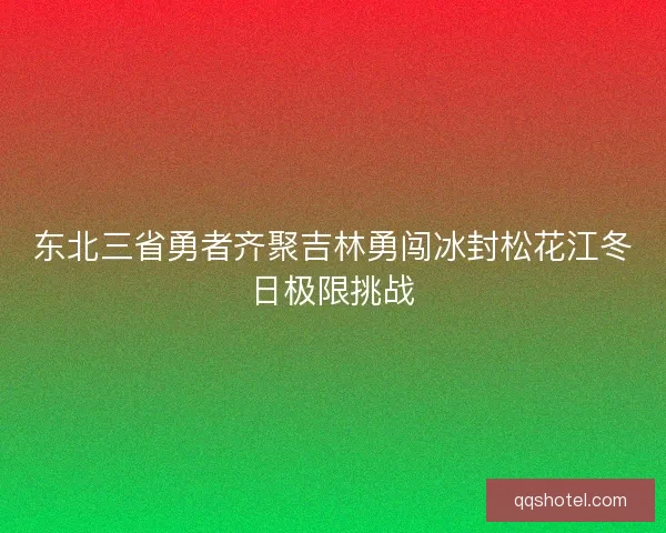 东北三省勇者齐聚吉林勇闯冰封松花江冬日极限挑战