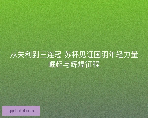 从失利到三连冠 苏杯见证国羽年轻力量崛起与辉煌征程