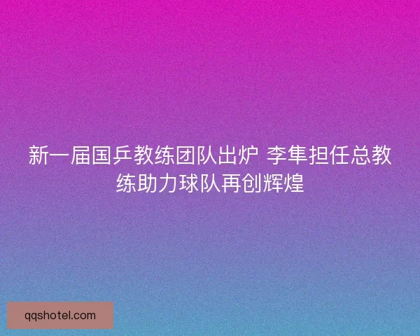 新一届国乒教练团队出炉 李隼担任总教练助力球队再创辉煌