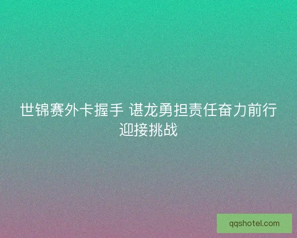 世锦赛外卡握手 谌龙勇担责任奋力前行迎接挑战