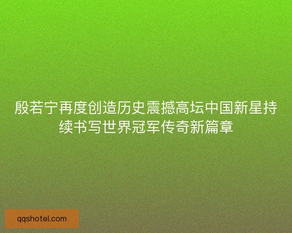 殷若宁再度创造历史震撼高坛中国新星持续书写世界冠军传奇新篇章