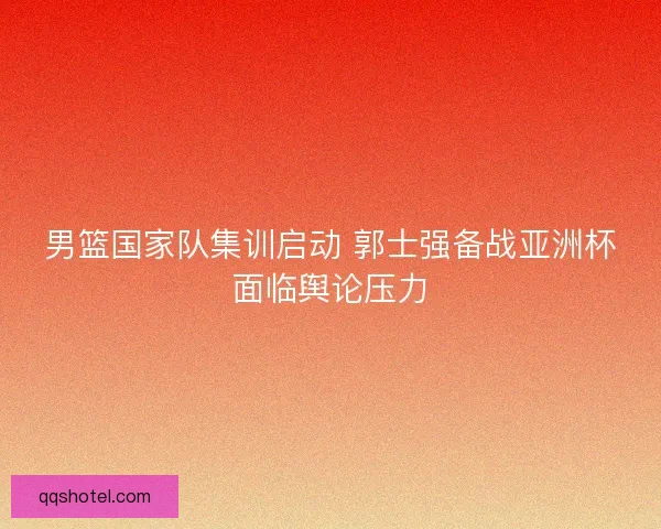 男篮国家队集训启动 郭士强备战亚洲杯面临舆论压力