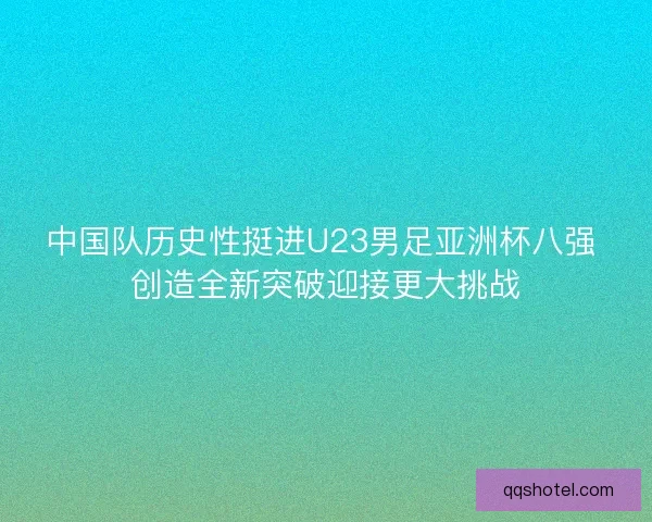 中国队历史性挺进U23男足亚洲杯八强 创造全新突破迎接更大挑战