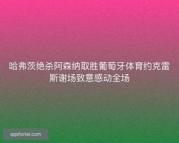 哈弗茨绝杀阿森纳取胜葡萄牙体育约克雷斯谢场致意感动全场