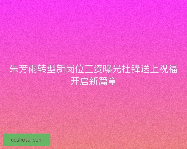朱芳雨转型新岗位工资曝光杜锋送上祝福开启新篇章