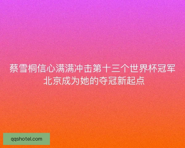 蔡雪桐信心满满冲击第十三个世界杯冠军 北京成为她的夺冠新起点