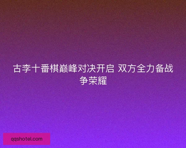 古李十番棋巅峰对决开启 双方全力备战争荣耀