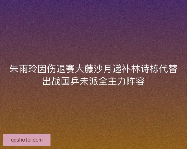 朱雨玲因伤退赛大藤沙月递补林诗栋代替出战国乒未派全主力阵容