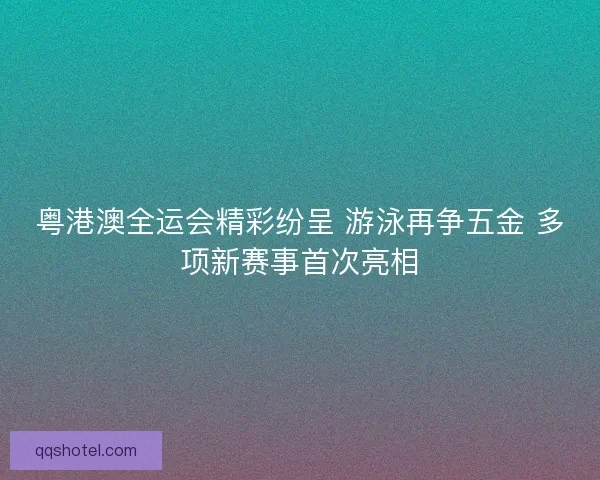 粤港澳全运会精彩纷呈 游泳再争五金 多项新赛事首次亮相