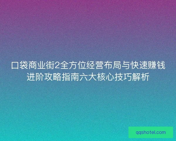 口袋商业街2全方位经营布局与快速赚钱进阶攻略指南六大核心技巧解析