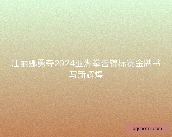 汪丽娜勇夺2024亚洲拳击锦标赛金牌书写新辉煌