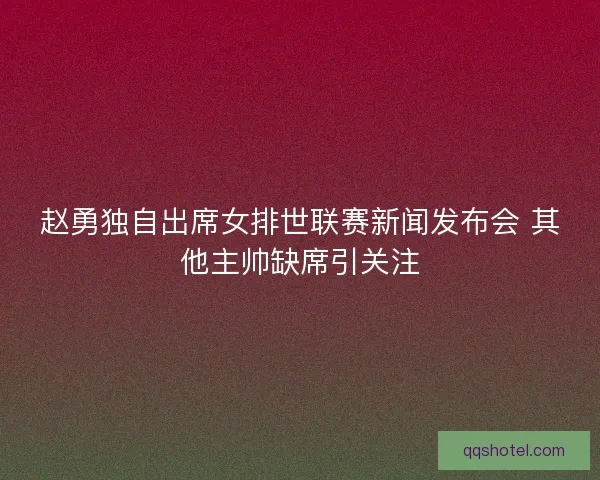 赵勇独自出席女排世联赛新闻发布会 其他主帅缺席引关注
