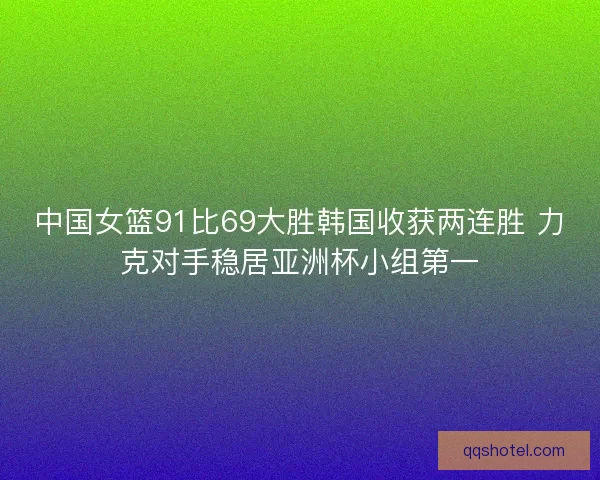 中国女篮91比69大胜韩国收获两连胜 力克对手稳居亚洲杯小组第一