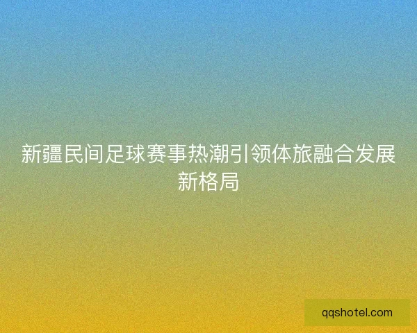 新疆民间足球赛事热潮引领体旅融合发展新格局