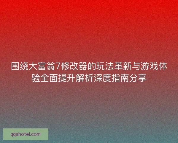 围绕大富翁7修改器的玩法革新与游戏体验全面提升解析深度指南分享
