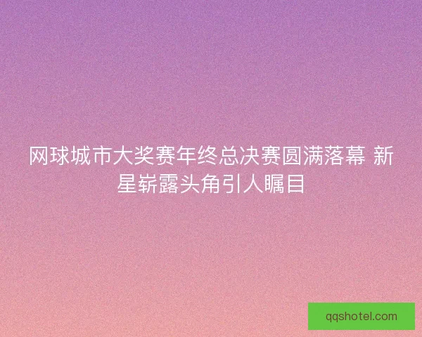 网球城市大奖赛年终总决赛圆满落幕 新星崭露头角引人瞩目