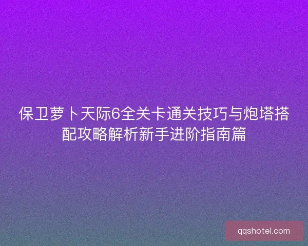 保卫萝卜天际6全关卡通关技巧与炮塔搭配攻略解析新手进阶指南篇