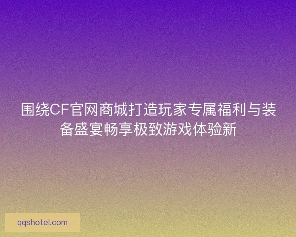 围绕CF官网商城打造玩家专属福利与装备盛宴畅享极致游戏体验新 围绕CF官网商城打造玩家专属福利与装备盛宴畅享极致游戏体验新