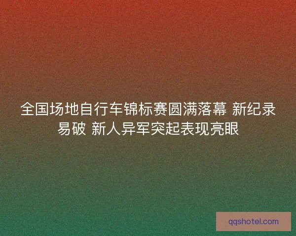 全国场地自行车锦标赛圆满落幕 新纪录易破 新人异军突起表现亮眼