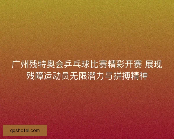 广州残特奥会乒乓球比赛精彩开赛 展现残障运动员无限潜力与拼搏精神