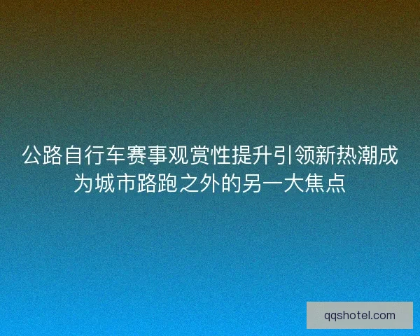 公路自行车赛事观赏性提升引领新热潮成为城市路跑之外的另一大焦点