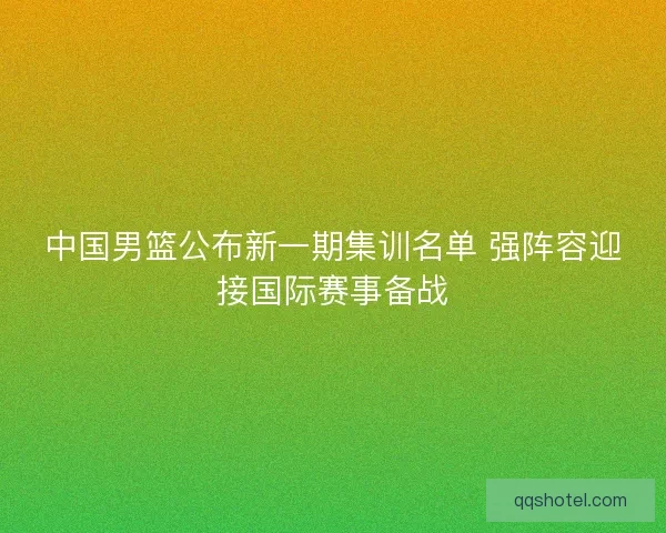 中国男篮公布新一期集训名单 强阵容迎接国际赛事备战 中国男篮公布新一期集训名单 强阵容迎接国际赛事备战
