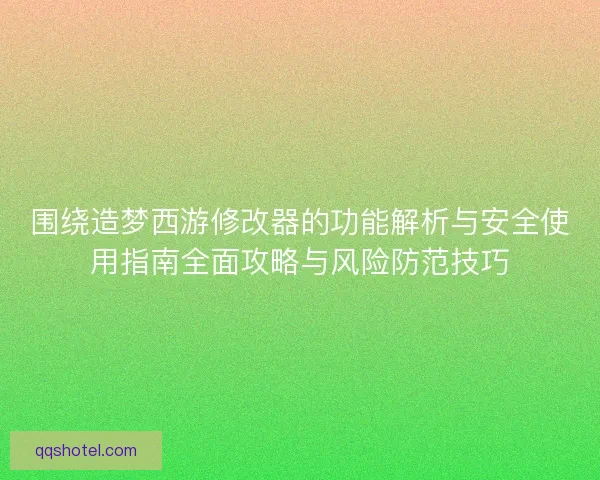 围绕造梦西游修改器的功能解析与安全使用指南全面攻略与风险防范技巧