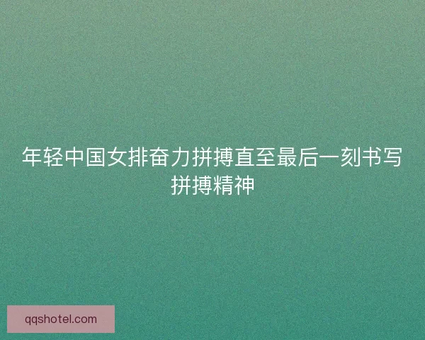 年轻中国女排奋力拼搏直至最后一刻书写拼搏精神