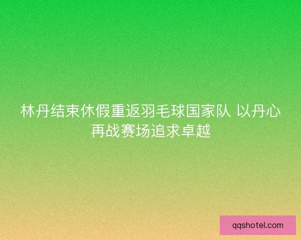 林丹结束休假重返羽毛球国家队 以丹心再战赛场追求卓越